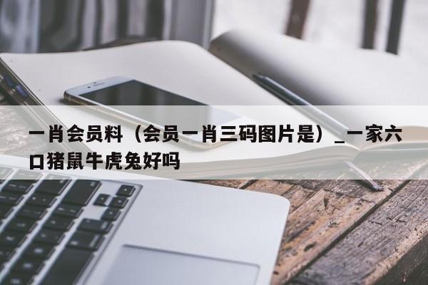 一肖会员料（会员一肖三码图片是）_一家六口猪鼠牛虎兔好吗